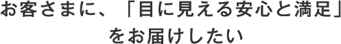 お客さまに、「目に見える安心と満足」をお届けしたい